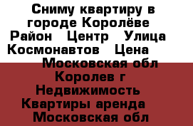 Сниму квартиру в городе Королёве › Район ­ Центр › Улица ­ Космонавтов › Цена ­ 19 000 - Московская обл., Королев г. Недвижимость » Квартиры аренда   . Московская обл.